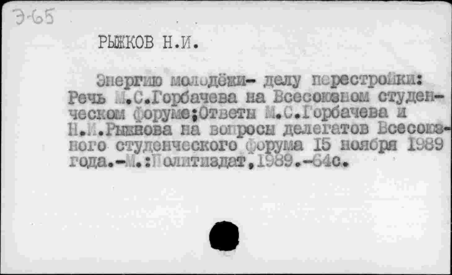 ﻿РЫЖКОВ н.и.
Энергию молодёжи- делу перестрочи: Речь .0.Горбачева на Всесыоэьом студенческое < оруме {Ответы . ..и ..Горбачева и II. .Рыввова на вы росы делегатов Ьсесоюз-ного студенческого , ирума 15 ноября 1989 года.- иилтиадаТ.Х089.-<Лс.